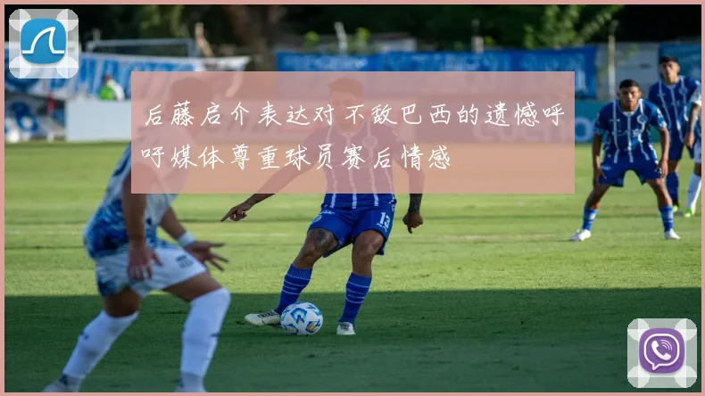 后藤启介表达对不敌巴西的遗憾呼吁媒体尊重球员赛后情感