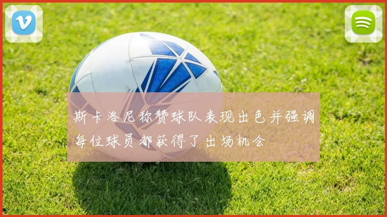 斯卡洛尼称赞球队表现出色并强调每位球员都获得了出场机会