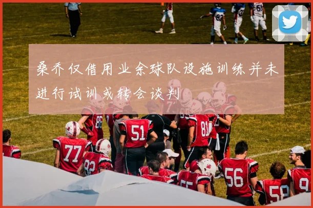 桑乔仅借用业余球队设施训练并未进行试训或转会谈判