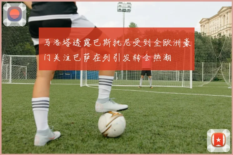 马洛塔透露巴斯托尼受到全欧洲豪门关注巴萨在列引发转会热潮