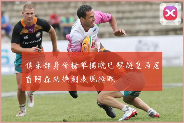 俱乐部身价榜单揭晓巴黎超皇马居首阿森纳热刺表现抢眼