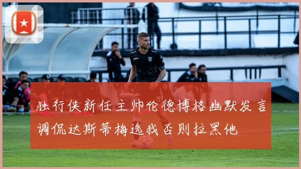 独行侠新任主帅伦德博格幽默发言调侃达斯蒂梅选我否则拉黑他