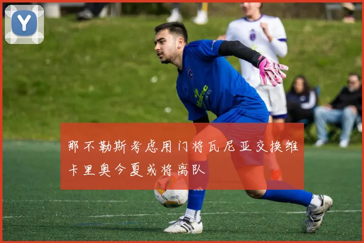 那不勒斯考虑用门将瓦尼亚交换维卡里奥今夏或将离队