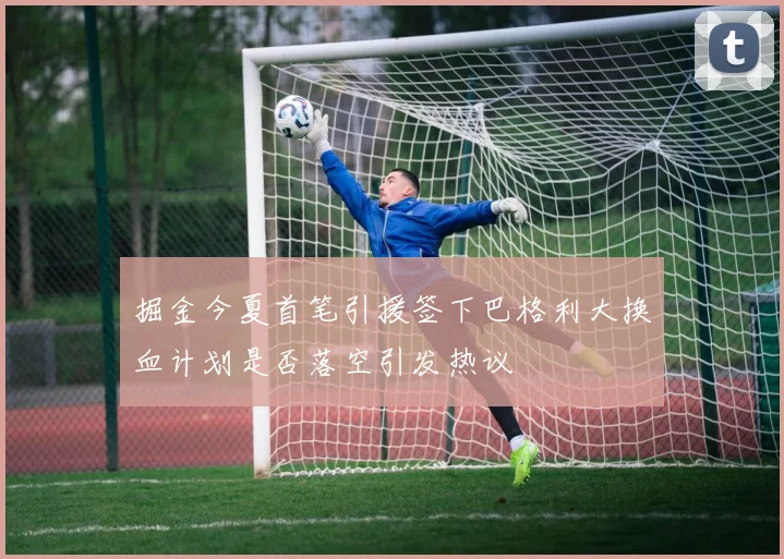 掘金今夏首笔引援签下巴格利大换血计划是否落空引发热议