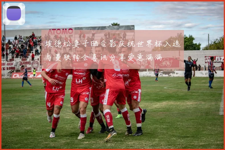 埃德松妻子晒合影庆祝世界杯入选与曼联转会喜讯分享爱意满满