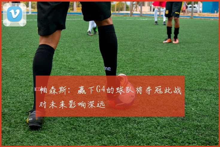 帕森斯：赢下G4的球队将夺冠此战对未来影响深远