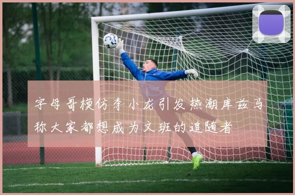 字母哥模仿李小龙引发热潮库兹马称大家都想成为文班的追随者