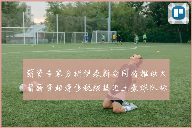 薪资专家分析伊森新合同将推动火箭薪资超奢侈税线接近土豪球队标准