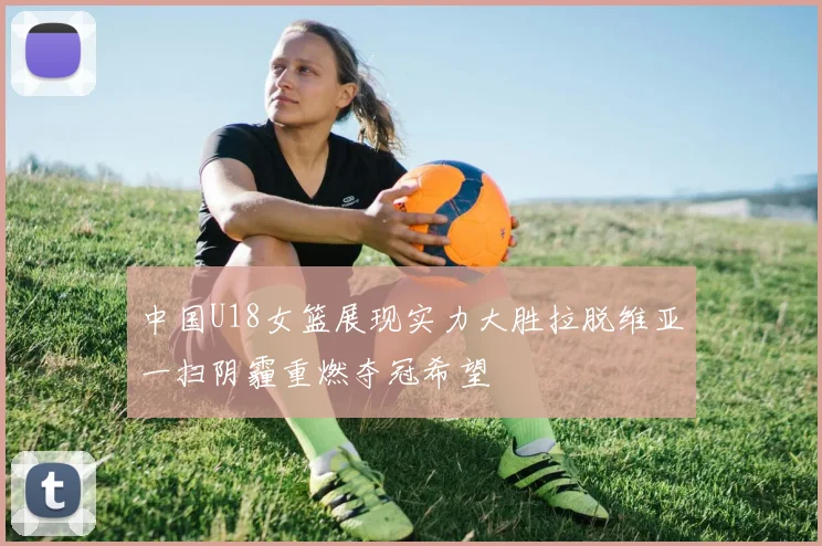 中国U18女篮展现实力大胜拉脱维亚一扫阴霾重燃夺冠希望