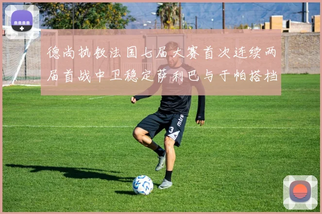德尚执教法国七届大赛首次连续两届首战中卫稳定萨利巴与于帕搭档