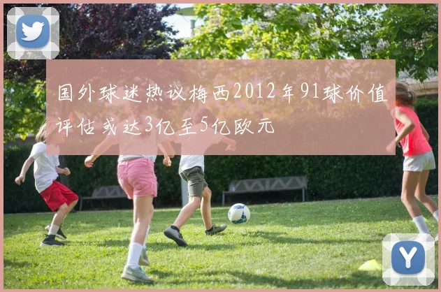 国外球迷热议梅西2012年91球价值评估或达3亿至5亿欧元