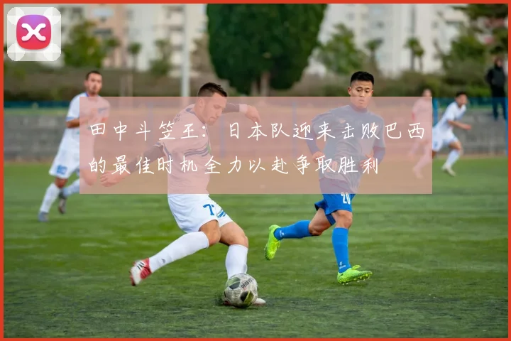 田中斗笠王：日本队迎来击败巴西的最佳时机全力以赴争取胜利