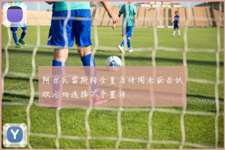 阿尔瓦雷斯转会皇马传闻未获否认双方均选择不予置评