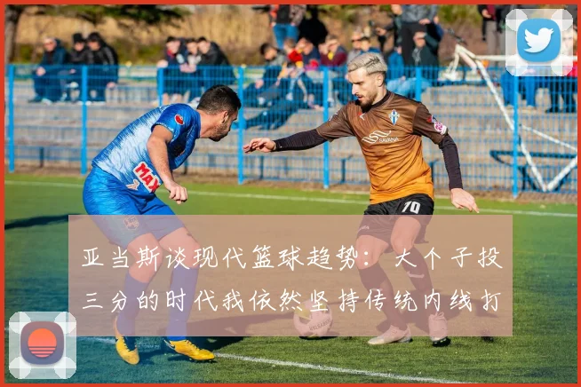 亚当斯谈现代篮球趋势：大个子投三分的时代我依然坚持传统内线打法