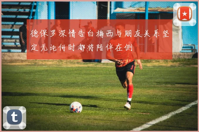 德保罗深情告白梅西与朋友关系坚定无论何时都将陪伴在侧