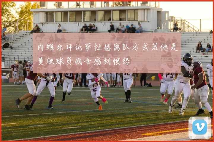 内维尔评论萨拉赫离队方式若他是曼联球员我会感到愤怒