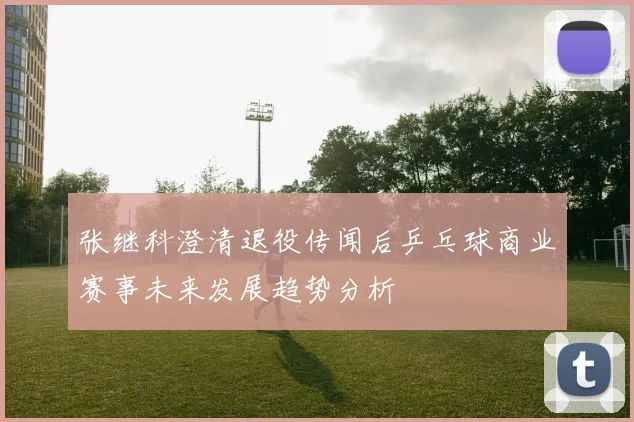 张继科澄清退役传闻后乒乓球商业赛事未来发展趋势分析