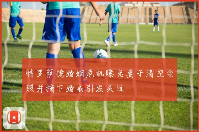 特罗萨德婚姻危机曝光妻子清空合照并摘下婚戒引发关注