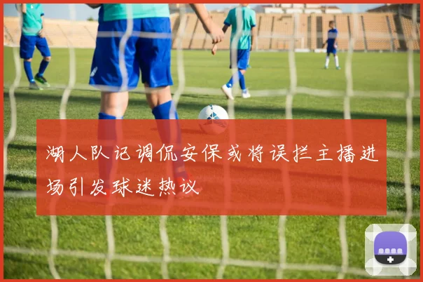 湖人队记调侃安保或将误拦主播进场引发球迷热议