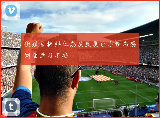 德媒分析拜仁态度反复让小伊布感到困惑与不安