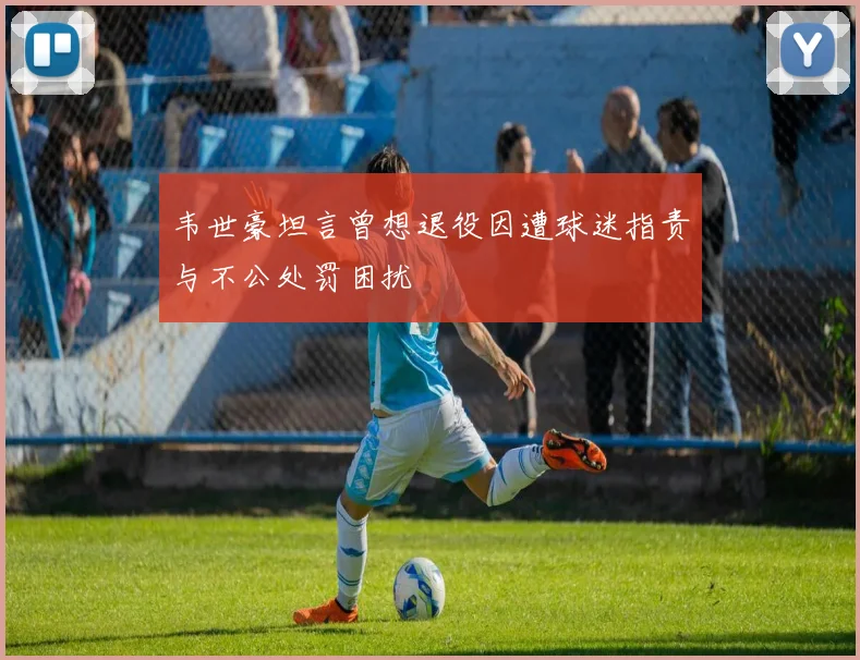 韦世豪坦言曾想退役因遭球迷指责与不公处罚困扰