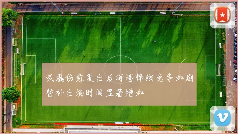 武磊伤愈复出后海港锋线竞争加剧替补出场时间显著增加