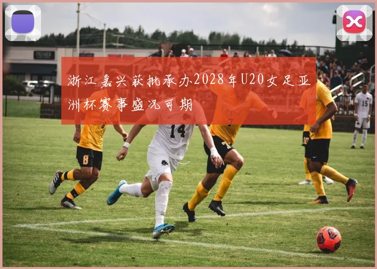 浙江嘉兴获批承办2028年U20女足亚洲杯赛事盛况可期