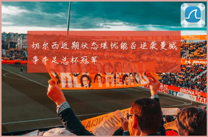 切尔西近期状态堪忧能否逆袭曼城争夺足总杯冠军