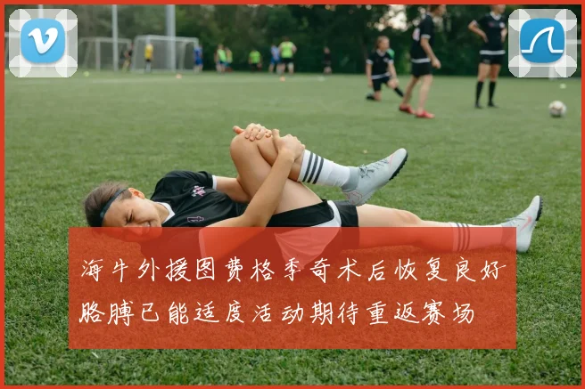 海牛外援图费格季奇术后恢复良好胳膊已能适度活动期待重返赛场